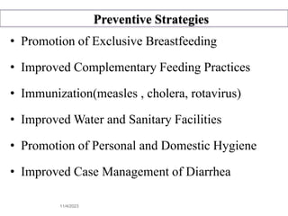 Preventive Strategies
• Promotion of Exclusive Breastfeeding
• Improved Complementary Feeding Practices
• Immunization(measles , cholera, rotavirus)
• Improved Water and Sanitary Facilities
• Promotion of Personal and Domestic Hygiene
• Improved Case Management of Diarrhea
11/4/2023 39
 