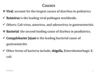 Causes
 Viral: account for the largest causes of diarrhea in pediatrics
 Rotavirus is the leading viral pathogen worldwide.
 Others; Cali virus, astovirus, and adenovirus in gastroenteritis.
 Bacterial: the second leading cause of diarhea in peadiatrics.
 Compylobacter Jejuni is the leading bacterial cause of
gastroenteritis
 Other forms of bacteria include; shigella, Enterohemorhagic E.
coli.
11/4/2023 4
 