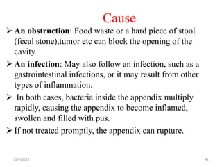 Cause
 An obstruction: Food waste or a hard piece of stool
(fecal stone),tumor etc can block the opening of the
cavity
 An infection: May also follow an infection, such as a
gastrointestinal infections, or it may result from other
types of inflammation.
 In both cases, bacteria inside the appendix multiply
rapidly, causing the appendix to become inflamed,
swollen and filled with pus.
 If not treated promptly, the appendix can rupture.
11/4/2023 41
 