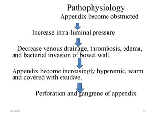 Pathophysiology
Appendix become obstructed
Increase intra-luminal pressure
Decrease venous drainage, thrombosis, edema,
and bacterial invasion of bowel wall.
Appendix become increasingly hyperemic, warm
and covered with exudate.
Perforation and gangrene of appendix
11/4/2023 42
 