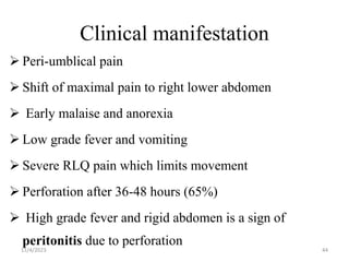 Clinical manifestation
 Peri-umblical pain
 Shift of maximal pain to right lower abdomen
 Early malaise and anorexia
 Low grade fever and vomiting
 Severe RLQ pain which limits movement
 Perforation after 36-48 hours (65%)
 High grade fever and rigid abdomen is a sign of
peritonitis due to perforation
11/4/2023 44
 