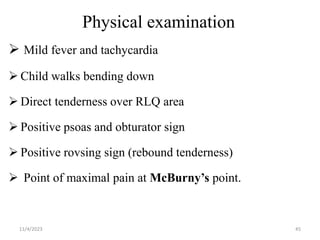 Physical examination
 Mild fever and tachycardia
 Child walks bending down
 Direct tenderness over RLQ area
 Positive psoas and obturator sign
 Positive rovsing sign (rebound tenderness)
 Point of maximal pain at McBurny’s point.
11/4/2023 45
 