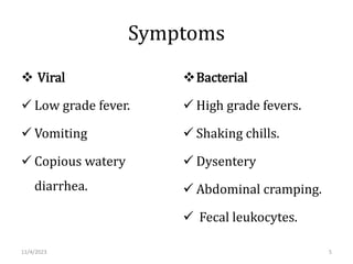 Symptoms
 Viral
 Low grade fever.
 Vomiting
 Copious watery
diarrhea.
Bacterial
 High grade fevers.
 Shaking chills.
 Dysentery
 Abdominal cramping.
 Fecal leukocytes.
11/4/2023 5
 
