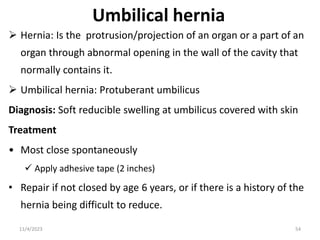 Umbilical hernia
 Hernia: Is the protrusion/projection of an organ or a part of an
organ through abnormal opening in the wall of the cavity that
normally contains it.
 Umbilical hernia: Protuberant umbilicus
Diagnosis: Soft reducible swelling at umbilicus covered with skin
Treatment
• Most close spontaneously
 Apply adhesive tape (2 inches)
• Repair if not closed by age 6 years, or if there is a history of the
hernia being difficult to reduce.
54
11/4/2023
 