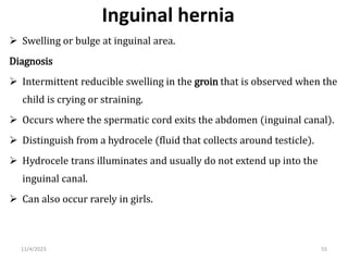 Inguinal hernia
 Swelling or bulge at inguinal area.
Diagnosis
 Intermittent reducible swelling in the groin that is observed when the
child is crying or straining.
 Occurs where the spermatic cord exits the abdomen (inguinal canal).
 Distinguish from a hydrocele (fluid that collects around testicle).
 Hydrocele trans illuminates and usually do not extend up into the
inguinal canal.
 Can also occur rarely in girls.
55
11/4/2023
 