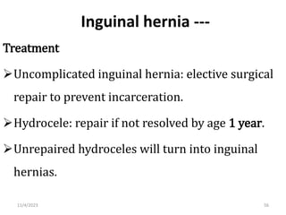 Inguinal hernia ---
Treatment
Uncomplicated inguinal hernia: elective surgical
repair to prevent incarceration.
Hydrocele: repair if not resolved by age 1 year.
Unrepaired hydroceles will turn into inguinal
hernias.
56
11/4/2023
 