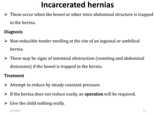Incarcerated hernias
 These occur when the bowel or other intra-abdominal structure is trapped
in the hernia.
Diagnosis
 Non-reducible tender swelling at the site of an inguinal or umbilical
hernia.
 There may be signs of intestinal obstruction (vomiting and abdominal
distension) if the bowel is trapped in the hernia.
Treatment
 Attempt to reduce by steady constant pressure.
 If the hernia does not reduce easily, an operation will be required.
 Give the child nothing orally.
57
11/4/2023
 