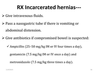 RX Incarcerated hernias---
 Give intravenous fluids.
 Pass a nasogastric tube if there is vomiting or
abdominal distension.
 Give antibiotics if compromised bowel is suspected:
 Ampicillin (25–50 mg/kg IM or IV four times a day),
gentamicin (7.5 mg/kg IM or IV once a day) and
metronidazole (7.5 mg/kg three times a day).
58
11/4/2023
 