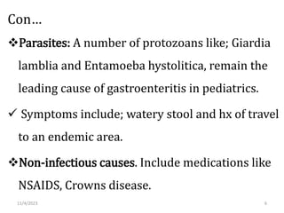 Con…
Parasites: A number of protozoans like; Giardia
lamblia and Entamoeba hystolitica, remain the
leading cause of gastroenteritis in pediatrics.
 Symptoms include; watery stool and hx of travel
to an endemic area.
Non-infectious causes. Include medications like
NSAIDS, Crowns disease.
11/4/2023 6
 