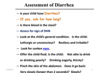 Assessment of Diarrhea
9
— Is your child have Diarrhea?
— If yes, ask for how long?
— Is there blood in the stool?
— Assess for sign of DHN
— Look at the child’s general condition. Is the child:
Lethargic or unconscious? Restless and irritable?
— Look for sunken eyes.
— Offer the child fluid. Is the child: Not able to drink
or drinking poorly? Drinking eagerly, thirsty?
— Pinch the skin of the abdomen. Does it go back:
Very slowly (longer than 2 seconds)? Slowly?
11/4/2023
 