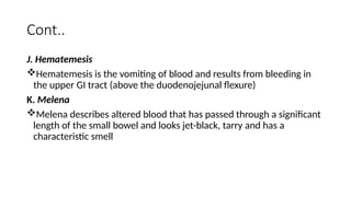 Cont..
J. Hematemesis
Hematemesis is the vomiting of blood and results from bleeding in
the upper GI tract (above the duodenojejunal flexure)
K. Melena
Melena describes altered blood that has passed through a significant
length of the small bowel and looks jet-black, tarry and has a
characteristic smell
 