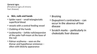 General signs
(Peripheral signs of chronic
liver disease)
a. Skin, nails and hands
• Spider naevi – small telangiectatic
superficial blood
• vessels with a central feeding vessel
• Clubbing of the hands
• Leukonychia – (white nails)expansion
of the paler half-moon at the base of
the nail
• Palmar erythema – seen on the
thenar and hypothenar eminence –
often with blotchy appearance
• Bruising
• Dupuytren’s contracture – can
occur in the absence of liver
disease
• Scratch marks – particularly in
cholestatic liver disease
 