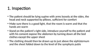 1. Inspection
• The patient should be lying supine with arms loosely at the sides, the
head and neck supported by pillows, sufficient for comfort
• Make sure there is a good light, that the room is warm and that the
hands are warm
• Stand on the patient’s right side, introduce yourself to the patient and
with his consent expose the abdomen by turning down all the bed
clothes except the upper sheet
• The clothing should then be drawn up to just above the xiphisternum
and the sheet folded down to the level of the symphysis pubis
 