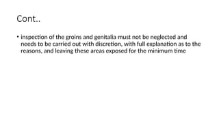 Cont..
• inspection of the groins and genitalia must not be neglected and
needs to be carried out with discretion, with full explanation as to the
reasons, and leaving these areas exposed for the minimum time
 
