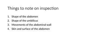 Things to note on inspection
1. Shape of the abdomen
2. Shape of the umbilicus
3. Movements of the abdominal wall
4. Skin and surface of the abdomen
 