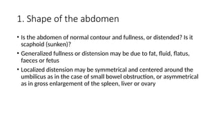 1. Shape of the abdomen
• Is the abdomen of normal contour and fullness, or distended? Is it
scaphoid (sunken)?
• Generalized fullness or distension may be due to fat, fluid, flatus,
faeces or fetus
• Localized distension may be symmetrical and centered around the
umbilicus as in the case of small bowel obstruction, or asymmetrical
as in gross enlargement of the spleen, liver or ovary
 