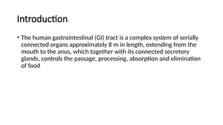 Introduction
• The human gastrointestinal (GI) tract is a complex system of serially
connected organs approximately 8 m in length, extending from the
mouth to the anus, which together with its connected secretory
glands, controls the passage, processing, absorption and elimination
of food
 