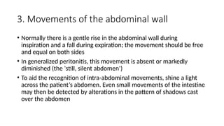 3. Movements of the abdominal wall
• Normally there is a gentle rise in the abdominal wall during
inspiration and a fall during expiration; the movement should be free
and equal on both sides
• In generalized peritonitis, this movement is absent or markedly
diminished (the ‘still, silent abdomen’)
• To aid the recognition of intra-abdominal movements, shine a light
across the patient’s abdomen. Even small movements of the intestine
may then be detected by alterations in the pattern of shadows cast
over the abdomen
 