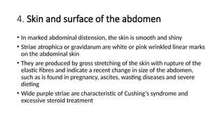 4. Skin and surface of the abdomen
• In marked abdominal distension, the skin is smooth and shiny
• Striae atrophica or gravidarum are white or pink wrinkled linear marks
on the abdominal skin
• They are produced by gross stretching of the skin with rupture of the
elastic fibres and indicate a recent change in size of the abdomen,
such as is found in pregnancy, ascites, wasting diseases and severe
dieting
• Wide purple striae are characteristic of Cushing’s syndrome and
excessive steroid treatment
 