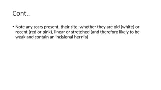 Cont..
• Note any scars present, their site, whether they are old (white) or
recent (red or pink), linear or stretched (and therefore likely to be
weak and contain an incisional hernia)
 