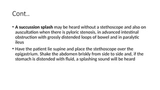 Cont..
• A succussion splash may be heard without a stethoscope and also on
auscultation when there is pyloric stenosis, in advanced intestinal
obstruction with grossly distended loops of bowel and in paralytic
ileus
• Have the patient lie supine and place the stethoscope over the
epigastrium. Shake the abdomen briskly from side to side and, if the
stomach is distended with fluid, a splashing sound will be heard
 