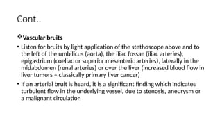 Cont..
Vascular bruits
• Listen for bruits by light application of the stethoscope above and to
the left of the umbilicus (aorta), the iliac fossae (iliac arteries),
epigastrium (coeliac or superior mesenteric arteries), laterally in the
midabdomen (renal arteries) or over the liver (increased blood flow in
liver tumors – classically primary liver cancer)
• If an arterial bruit is heard, it is a significant finding which indicates
turbulent flow in the underlying vessel, due to stenosis, aneurysm or
a malignant circulation
 