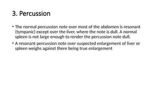 3. Percussion
• The normal percussion note over most of the abdomen is resonant
(tympanic) except over the liver, where the note is dull. A normal
spleen is not large enough to render the percussion note dull.
• A resonant percussion note over suspected enlargement of liver or
spleen weighs against there being true enlargement
 