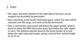 1. liver
• The upper and lower borders of the right lobe of the liver can be
mapped out accurately by percussion
• Start anteriorly, at the fourth intercostal space, where the note will be
resonant over the lungs, and work vertically downwards
• Over a normal liver, percussion will detect the upper border, which is
found at about the fifth intercostal space (just below the right nipple
in men). The dullness extends down to the lower border at or just
below the right subcostal margin, giving a normal liver vertical height
of 12-15 cm
 