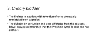 3. Urinary bladder
• The findings in a patient with retention of urine are usually
unmistakable on palpation
• The dullness on percussion and clear difference from the adjacent
bowel provides reassurance that the swelling is cystic or solid and not
gaseous
 