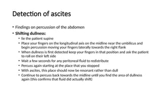 Detection of ascites
• Findings on percussion of the abdomen
• Shifting dullness:
• lie the patient supine
• Place your fingers on the longitudinal axis on the midline near the umbilicus and
begin percussion moving your fingers laterally towards the right flank
• When dullness is first detected keep your fingers in that position and ask the patient
to roll on their left side
• Wait a few seconds for any peritoneal fluid to redistribute
• Percuss again starting at the place that you stopped
• With ascites, this place should now be resonant rather than dull
• Continue to percuss back towards the midline until you find the area of dullness
again (this confirms that fluid did actually shift)
 