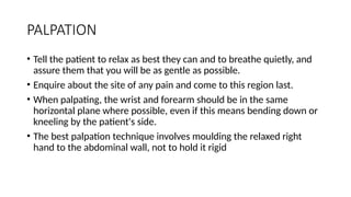 PALPATION
• Tell the patient to relax as best they can and to breathe quietly, and
assure them that you will be as gentle as possible.
• Enquire about the site of any pain and come to this region last.
• When palpating, the wrist and forearm should be in the same
horizontal plane where possible, even if this means bending down or
kneeling by the patient's side.
• The best palpation technique involves moulding the relaxed right
hand to the abdominal wall, not to hold it rigid
 