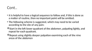 Cont..
• It is helpful to have a logical sequence to follow and, if this is done as
a matter of routine, then no important point will be omitted.
• The following scheme is suggested, which may need to be varied
according to the site of any pain:
Start in the left lower quadrant of the abdomen, palpating lightly, and
repeat for each quadrant.
Repeat using slightly deeper palpation examining each of the nine
areas of the abdomen
 