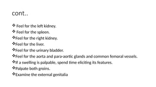 cont..
 Feel for the left kidney.
 Feel for the spleen.
Feel for the right kidney.
Feel for the liver.
Feel for the urinary bladder.
Feel for the aorta and para-aortic glands and common femoral vessels.
If a swelling is palpable, spend time eliciting its features.
Palpate both groins.
Examine the external genitalia
 