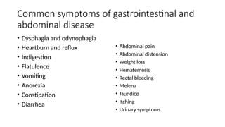 Common symptoms of gastrointestinal and
abdominal disease
• Dysphagia and odynophagia
• Heartburn and reflux
• Indigestion
• Flatulence
• Vomiting
• Anorexia
• Constipation
• Diarrhea
• Abdominal pain
• Abdominal distension
• Weight loss
• Hematemesis
• Rectal bleeding
• Melena
• Jaundice
• Itching
• Urinary symptoms
 