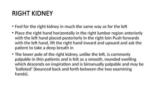 RIGHT KIDNEY
• Feel for the right kidney in much the same way as for the left
• Place the right hand horizontally in the right lumbar region anteriorly
with the left hand placed posteriorly in the right loin Push forwards
with the left hand, lift the right hand inward and upward and ask the
patient to take a deep breath in
• The lower pole of the right kidney, unlike the left, is commonly
palpable in thin patients and is felt as a smooth, rounded swelling
which descends on inspiration and is bimanually palpable and may be
‘balloted’ (bounced back and forth between the two examining
hands).
 