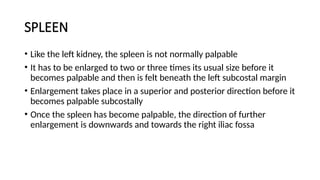 SPLEEN
• Like the left kidney, the spleen is not normally palpable
• It has to be enlarged to two or three times its usual size before it
becomes palpable and then is felt beneath the left subcostal margin
• Enlargement takes place in a superior and posterior direction before it
becomes palpable subcostally
• Once the spleen has become palpable, the direction of further
enlargement is downwards and towards the right iliac fossa
 