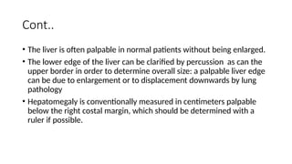 Cont..
• The liver is often palpable in normal patients without being enlarged.
• The lower edge of the liver can be clarified by percussion as can the
upper border in order to determine overall size: a palpable liver edge
can be due to enlargement or to displacement downwards by lung
pathology
• Hepatomegaly is conventionally measured in centimeters palpable
below the right costal margin, which should be determined with a
ruler if possible.
 