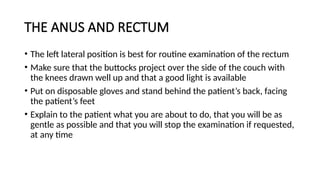 THE ANUS AND RECTUM
• The left lateral position is best for routine examination of the rectum
• Make sure that the buttocks project over the side of the couch with
the knees drawn well up and that a good light is available
• Put on disposable gloves and stand behind the patient’s back, facing
the patient’s feet
• Explain to the patient what you are about to do, that you will be as
gentle as possible and that you will stop the examination if requested,
at any time
 