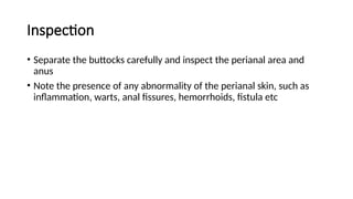 Inspection
• Separate the buttocks carefully and inspect the perianal area and
anus
• Note the presence of any abnormality of the perianal skin, such as
inflammation, warts, anal fissures, hemorrhoids, fistula etc
 