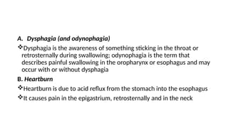 A. Dysphagia (and odynophagia)
Dysphagia is the awareness of something sticking in the throat or
retrosternally during swallowing; odynophagia is the term that
describes painful swallowing in the oropharynx or esophagus and may
occur with or without dysphagia
B. Heartburn
Heartburn is due to acid reflux from the stomach into the esophagus
It causes pain in the epigastrium, retrosternally and in the neck
 