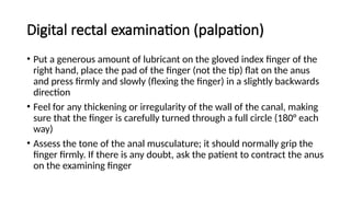 Digital rectal examination (palpation)
• Put a generous amount of lubricant on the gloved index finger of the
right hand, place the pad of the finger (not the tip) flat on the anus
and press firmly and slowly (flexing the finger) in a slightly backwards
direction
• Feel for any thickening or irregularity of the wall of the canal, making
sure that the finger is carefully turned through a full circle (180° each
way)
• Assess the tone of the anal musculature; it should normally grip the
finger firmly. If there is any doubt, ask the patient to contract the anus
on the examining finger
 