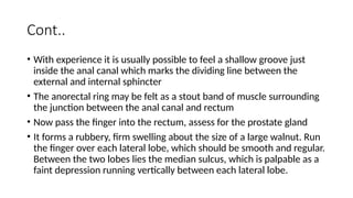 Cont..
• With experience it is usually possible to feel a shallow groove just
inside the anal canal which marks the dividing line between the
external and internal sphincter
• The anorectal ring may be felt as a stout band of muscle surrounding
the junction between the anal canal and rectum
• Now pass the finger into the rectum, assess for the prostate gland
• It forms a rubbery, firm swelling about the size of a large walnut. Run
the finger over each lateral lobe, which should be smooth and regular.
Between the two lobes lies the median sulcus, which is palpable as a
faint depression running vertically between each lateral lobe.
 
