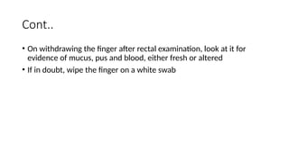 Cont..
• On withdrawing the finger after rectal examination, look at it for
evidence of mucus, pus and blood, either fresh or altered
• If in doubt, wipe the finger on a white swab
 