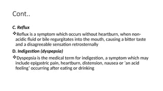 Cont..
C. Reflux
Reflux is a symptom which occurs without heartburn, when non-
acidic fluid or bile regurgitates into the mouth, causing a bitter taste
and a disagreeable sensation retrosternally
D. Indigestion (dyspepsia)
Dyspepsia is the medical term for indigestion, a symptom which may
include epigastric pain, heartburn, distension, nausea or ‘an acid
feeling’ occurring after eating or drinking
 