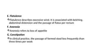 E. Flatulence
Flatulence describes excessive wind. It is associated with belching,
abdominal distension and the passage of flatus per rectum
F. Anorexia
Anorexia refers to loss of appetite
G. Constipation
In clinical practice, the passage of formed stool less frequently than
three times per week
 