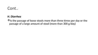 Cont..
H. Diarrhea
Is the passage of loose stools more than three times per day or the
passage of a large amount of stool (more than 300 g/day)
 