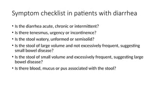 Symptom checklist in patients with diarrhea
• Is the diarrhea acute, chronic or intermittent?
• Is there tenesmus, urgency or incontinence?
• Is the stool watery, unformed or semisolid?
• Is the stool of large volume and not excessively frequent, suggesting
small bowel disease?
• Is the stool of small volume and excessively frequent, suggesting large
bowel disease?
• Is there blood, mucus or pus associated with the stool?
 