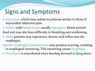 Signs and Symptoms
 chest pain, which may radiate in patterns similar to those of
myocardial infarction pain.
 Infants with hiatal hernia usually regurgitate blood stained
food and may also have difficulty in breathing and swallowing.
 Adult patients may experience chronic acid reflux into the
esophagus.
chronic esophageal inflammation may produce scarring, resulting
in esophageal narrowing. This narrowing causes dysphagia.
 Heartburn is exacerbated when bending forward or lying down.
 