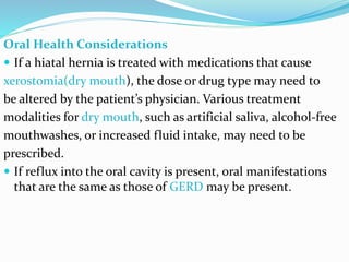 Oral Health Considerations
 If a hiatal hernia is treated with medications that cause
xerostomia(dry mouth), the dose or drug type may need to
be altered by the patient’s physician. Various treatment
modalities for dry mouth, such as artificial saliva, alcohol-free
mouthwashes, or increased fluid intake, may need to be
prescribed.
 If reflux into the oral cavity is present, oral manifestations
that are the same as those of GERD may be present.
 