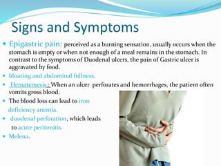 Signs and Symptoms
 Epigastric pain: perceived as a burning sensation, usually occurs when the
stomach is empty or when not enough of a meal remains in the stomach. In
contrast to the symptoms of Duodenal ulcers, the pain of Gastric ulcer is
aggravated by food.
 bloating and abdominal fullness.
 Hematemesis : When an ulcer perforates and hemorrhages, the patient often
vomits gross blood.
 The blood loss can lead to iron
deficiency anemia.
 duodenal perforation, which leads
to acute peritonitis.
 Melena.
 